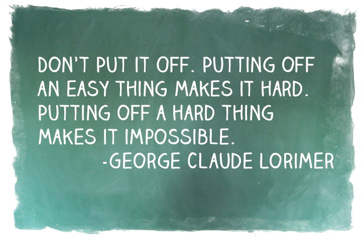 "Don't put it off. Putting off an easy thing makes it hard. Putting off a hard thing makes it impossible."